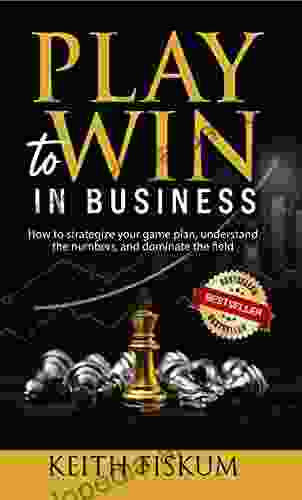 Play To Win In Business: How To Strategize Your Gameplan Understand The Numbers And Dominate The Field