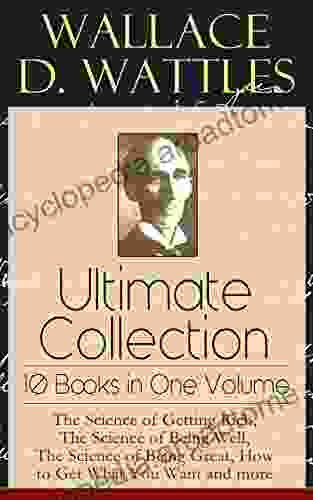 Wallace D Wattles Ultimate Collection 10 In One Volume: The Science Of Getting Rich The Science Of Being Well The Science Of Being Great How To Get What You Want And More